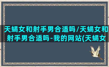 天蝎女和射手男合适吗/天蝎女和射手男合适吗-我的网站(天蝎女和射手男怎么相处最好)