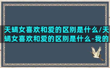 天蝎女喜欢和爱的区别是什么/天蝎女喜欢和爱的区别是什么-我的网站