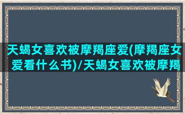 天蝎女喜欢被摩羯座爱(摩羯座女爱看什么书)/天蝎女喜欢被摩羯座爱(摩羯座女爱看什么书)-我的网站