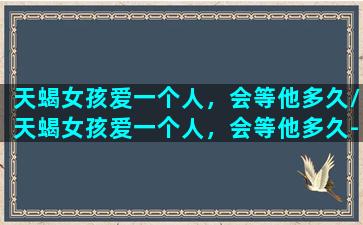 天蝎女孩爱一个人，会等他多久/天蝎女孩爱一个人，会等他多久-我的网站