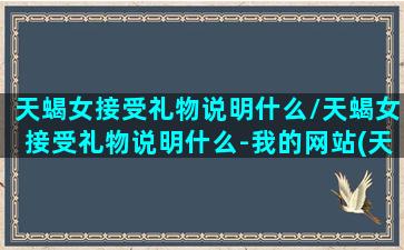 天蝎女接受礼物说明什么/天蝎女接受礼物说明什么-我的网站(天蝎女收了礼物)