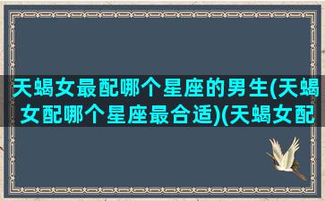 天蝎女最配哪个星座的男生(天蝎女配哪个星座最合适)(天蝎女配什么星座)