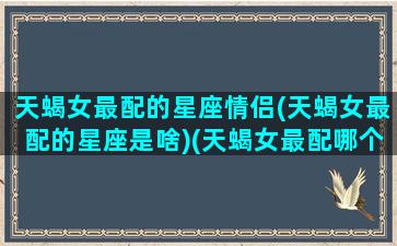 天蝎女最配的星座情侣(天蝎女最配的星座是啥)(天蝎女最配哪个星座配对)