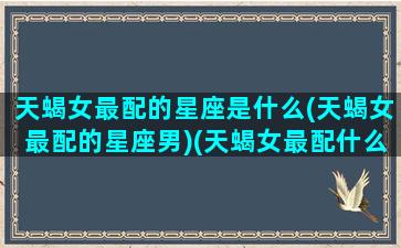 天蝎女最配的星座是什么(天蝎女最配的星座男)(天蝎女最配什么座的男生)