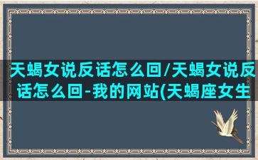 天蝎女说反话怎么回/天蝎女说反话怎么回-我的网站(天蝎座女生爱说反话吗)