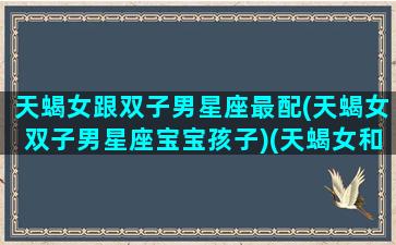 天蝎女跟双子男星座最配(天蝎女双子男星座宝宝孩子)(天蝎女和双子男有结合成功的吗)