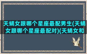 天蝎女跟哪个星座最配男生(天蝎女跟哪个星座最配对)(天蝎女和哪个星座男最合适)