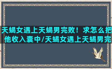 天蝎女遇上天蝎男完败！求怎么把他收入囊中/天蝎女遇上天蝎男完败！求怎么把他收入囊中-我的网站