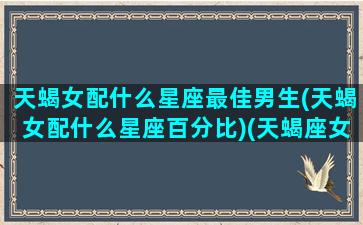 天蝎女配什么星座最佳男生(天蝎女配什么星座百分比)(天蝎座女配什么星座的男)