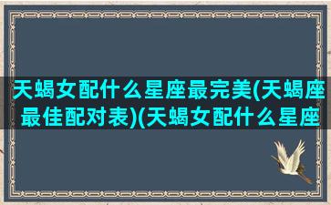 天蝎女配什么星座最完美(天蝎座最佳配对表)(天蝎女配什么星座比较好)