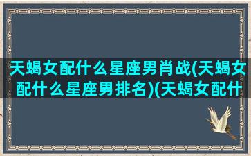 天蝎女配什么星座男肖战(天蝎女配什么星座男排名)(天蝎女配什么星座的男生最合适)