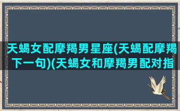 天蝎女配摩羯男星座(天蝎配摩羯下一句)(天蝎女和摩羯男配对指数良辰吉日)