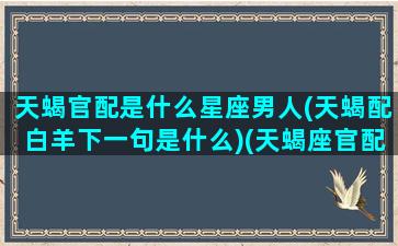 天蝎官配是什么星座男人(天蝎配白羊下一句是什么)(天蝎座官配星座)