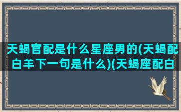 天蝎官配是什么星座男的(天蝎配白羊下一句是什么)(天蝎座配白羊座吗)