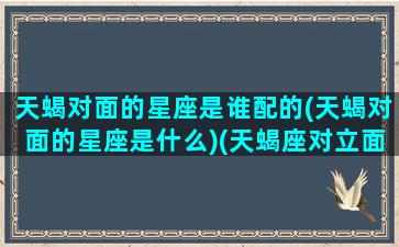 天蝎对面的星座是谁配的(天蝎对面的星座是什么)(天蝎座对立面)