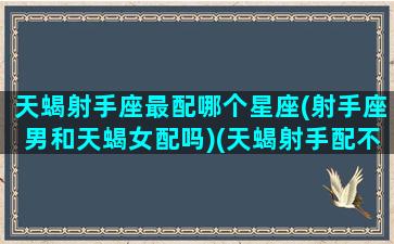 天蝎射手座最配哪个星座(射手座男和天蝎女配吗)(天蝎射手配不配)