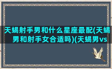 天蝎射手男和什么星座最配(天蝎男和射手女合适吗)(天蝎男vs射手男)