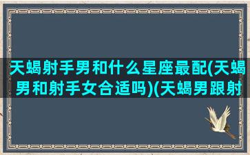 天蝎射手男和什么星座最配(天蝎男和射手女合适吗)(天蝎男跟射手男配不配)