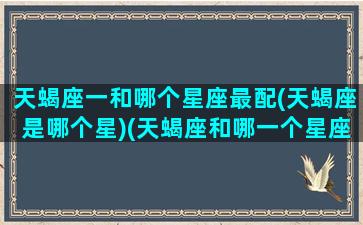 天蝎座一和哪个星座最配(天蝎座是哪个星)(天蝎座和哪一个星座最合适)
