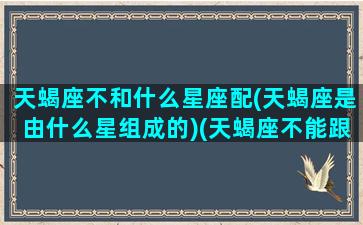 天蝎座不和什么星座配(天蝎座是由什么星组成的)(天蝎座不能跟什么星座在一起)