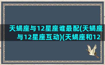 天蝎座与12星座谁最配(天蝎座与12星座互动)(天蝎座和12星座)