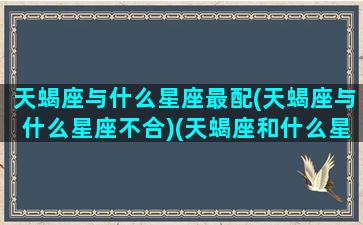 天蝎座与什么星座最配(天蝎座与什么星座不合)(天蝎座和什么星座在一起很不合适)