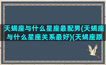 天蝎座与什么星座最配男(天蝎座与什么星座关系最好)(天蝎座跟什么星座比较合适)