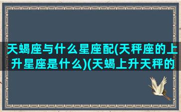 天蝎座与什么星座配(天秤座的上升星座是什么)(天蝎上升天秤的性格)