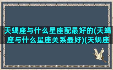 天蝎座与什么星座配最好的(天蝎座与什么星座关系最好)(天蝎座与什么星座最合得来)