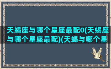 天蝎座与哪个星座最配0(天蝎座与哪个星座最配)(天蝎与哪个星座配对)