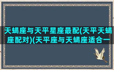 天蝎座与天平星座最配(天平天蝎座配对)(天平座与天蝎座适合一起合作吗)