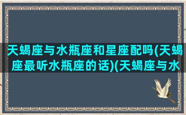 天蝎座与水瓶座和星座配吗(天蝎座最听水瓶座的话)(天蝎座与水瓶座配不配)