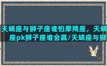 天蝎座与狮子座谁怕摩羯座，天蝎座pk狮子座谁会赢/天蝎座与狮子座谁怕摩羯座，天蝎座pk狮子座谁会赢-我的网站