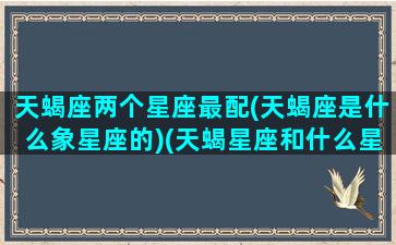 天蝎座两个星座最配(天蝎座是什么象星座的)(天蝎星座和什么星座最般配)