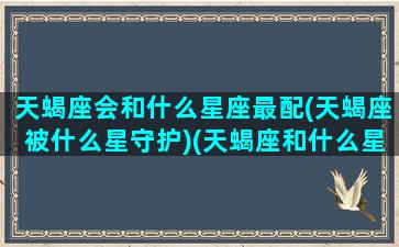 天蝎座会和什么星座最配(天蝎座被什么星守护)(天蝎座和什么星座相匹配)