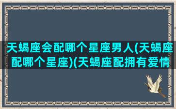 天蝎座会配哪个星座男人(天蝎座配哪个星座)(天蝎座配拥有爱情吗)