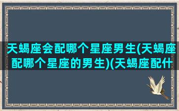 天蝎座会配哪个星座男生(天蝎座配哪个星座的男生)(天蝎座配什么星座的男朋友)