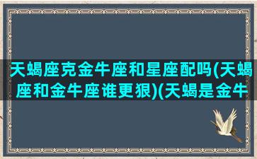 天蝎座克金牛座和星座配吗(天蝎座和金牛座谁更狠)(天蝎是金牛的克星)