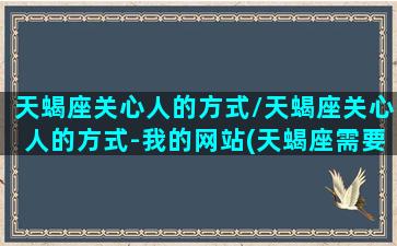 天蝎座关心人的方式/天蝎座关心人的方式-我的网站(天蝎座需要什么样的关心)