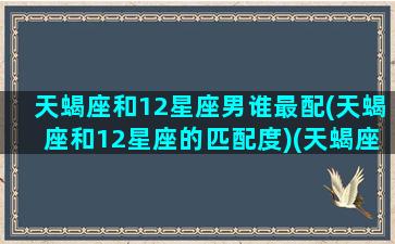 天蝎座和12星座男谁最配(天蝎座和12星座的匹配度)(天蝎座跟十二星座的配对比重)