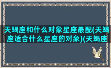 天蝎座和什么对象星座最配(天蝎座适合什么星座的对象)(天蝎座和什么星座最搭配做夫妻)