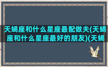 天蝎座和什么星座最配做夫(天蝎座和什么星座最好的朋友)(天蝎座跟什么星座最匹配夫妻)