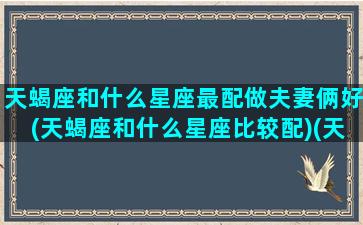 天蝎座和什么星座最配做夫妻俩好(天蝎座和什么星座比较配)(天蝎座和什么星座合婚)