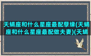 天蝎座和什么星座最配孽缘(天蝎座和什么星座最配做夫妻)(天蝎跟什么星座最配情侣)