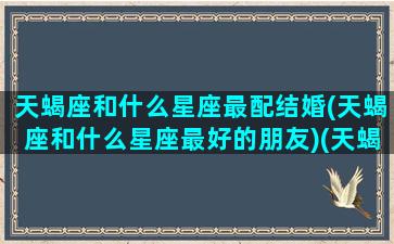 天蝎座和什么星座最配结婚(天蝎座和什么星座最好的朋友)(天蝎座和什么星座最适合结婚)