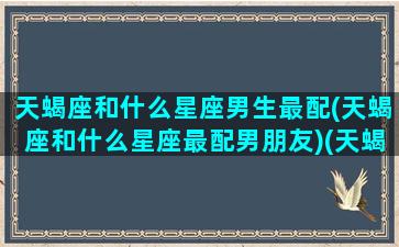 天蝎座和什么星座男生最配(天蝎座和什么星座最配男朋友)(天蝎座和什么男星座最搭配)