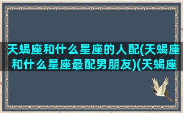 天蝎座和什么星座的人配(天蝎座和什么星座最配男朋友)(天蝎座和什么星座比较搭配)