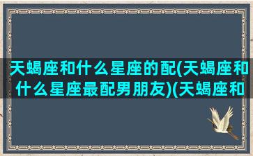 天蝎座和什么星座的配(天蝎座和什么星座最配男朋友)(天蝎座和啥星座最般配)