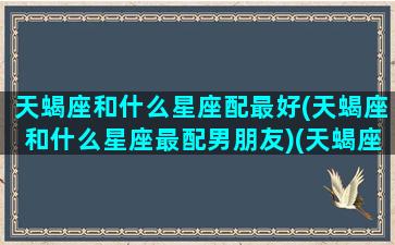 天蝎座和什么星座配最好(天蝎座和什么星座最配男朋友)(天蝎座和什么星座最合适在一起)