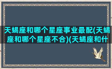 天蝎座和哪个星座事业最配(天蝎座和哪个星座不合)(天蝎座和什么星座合作最好)